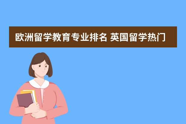 欧洲留学教育专业排名 英国留学热门专业有哪些？哪些回国就业好？