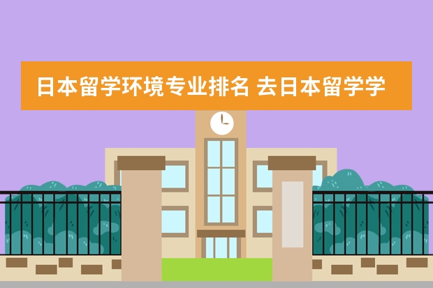 日本留学环境专业排名 去日本留学学什么专业比较好?