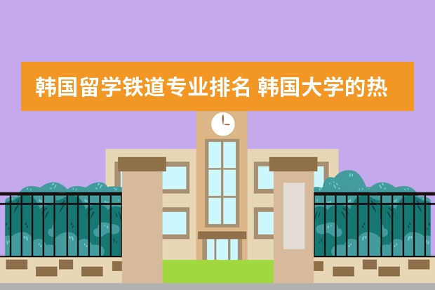 韩国留学铁道专业排名 韩国大学的热门专业有哪些