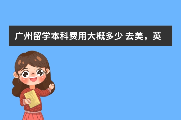 广州留学本科费用大概多少 去美，英，澳，加这些国家留学费用大概需要多少