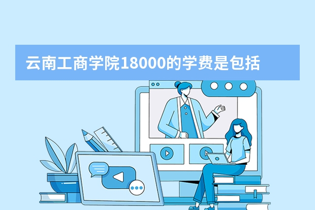 云南工商学院18000的学费是包括哪些？一年的费用大约要多少？