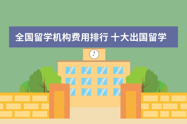 全国留学机构费用排行 十大出国留学中介机构有那些？？？？