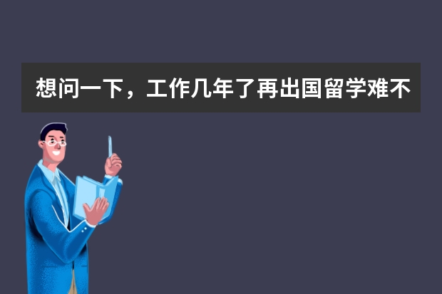 想问一下，工作几年了再出国留学难不难？还有就是费用方面，去哪些国家留学好？