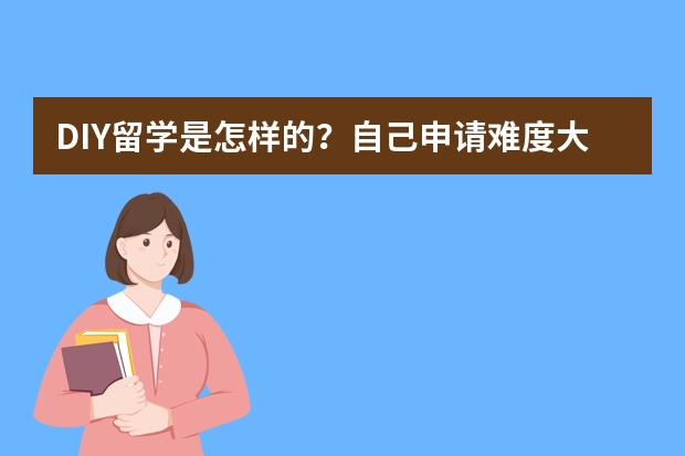 DIY留学是怎样的？自己申请难度大吗？现在中介问题太多，不知该如何选择？