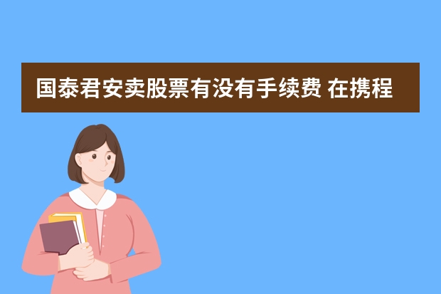 国泰君安卖股票有没有手续费 在携程网买的国泰飞机票 飞伦敦 买的时候携程网没有留学生专用机票这个选项 以为只要买了 而且是留学