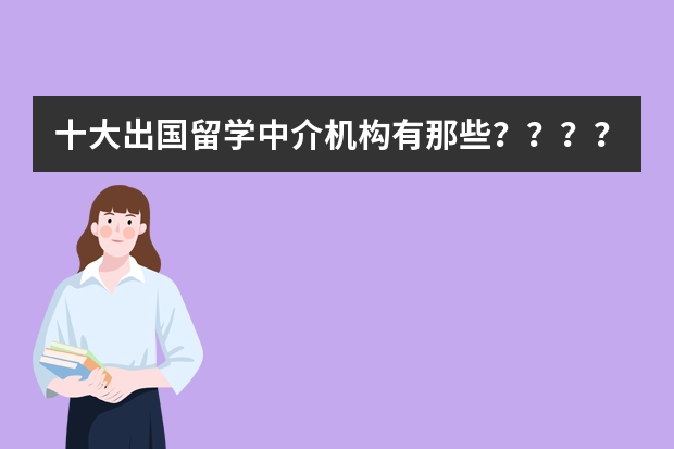 十大出国留学中介机构有那些？？？？（研究生想去美国读，准备找个美国留学中介。有经验的同学帮一下？）