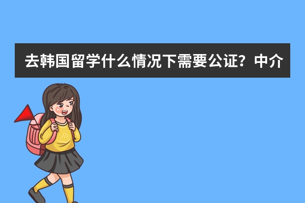 去韩国留学什么情况下需要公证？中介告诉我 公证 是（备用 ）什么意思？