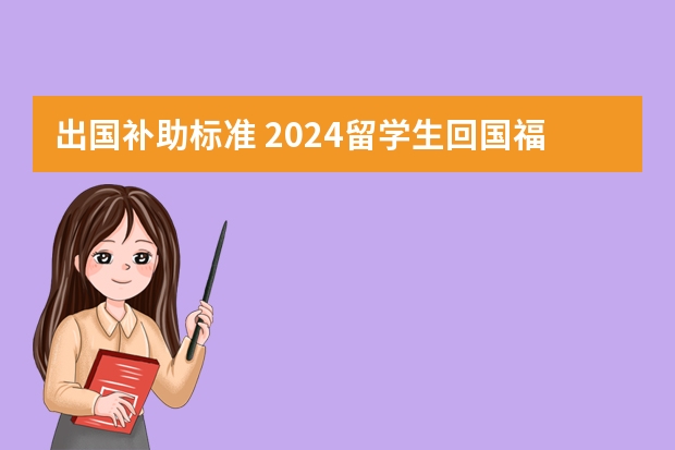 出国补助标准 2024留学生回国福利政策