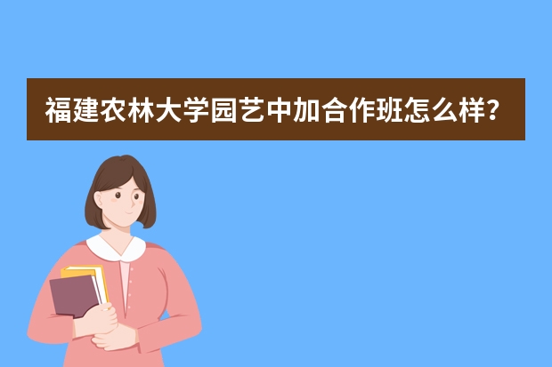 福建农林大学园艺中加合作班怎么样？诚恳请教！