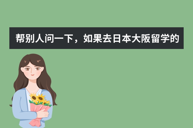 帮别人问一下，如果去日本大阪留学的话，哪些语言学校比较好啊？南通