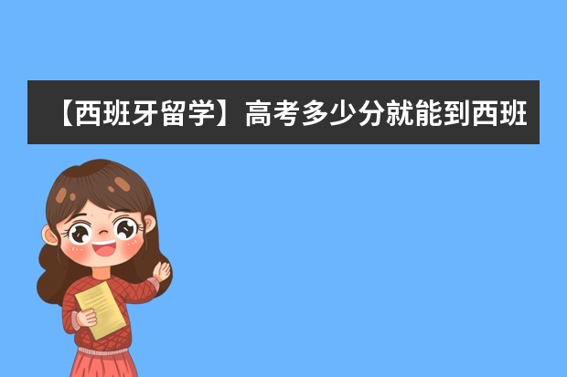 【西班牙留学】高考多少分就能到西班牙名校留学？2023西班牙本科录取案例分享！