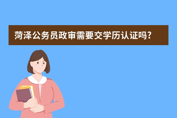 菏泽公务员政审需要交学历认证吗?