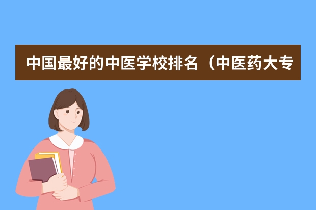 中国最好的中医学校排名（中医药大专学校排名）