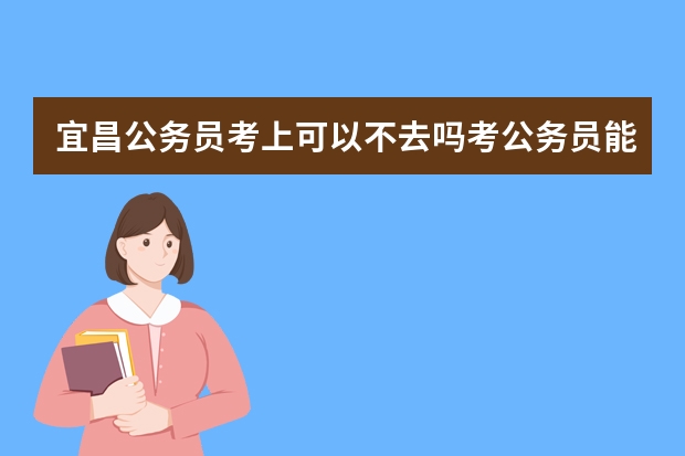 宜昌公务员考上可以不去吗考公务员能不去吗