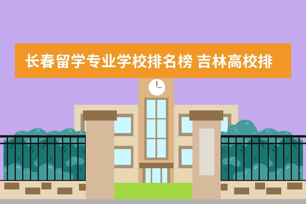 长春留学专业学校排名榜 吉林高校排名一览表